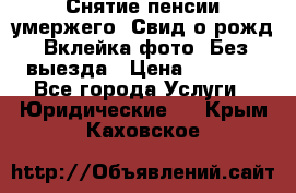 Снятие пенсии умержего. Свид.о рожд. Вклейка фото. Без выезда › Цена ­ 3 000 - Все города Услуги » Юридические   . Крым,Каховское